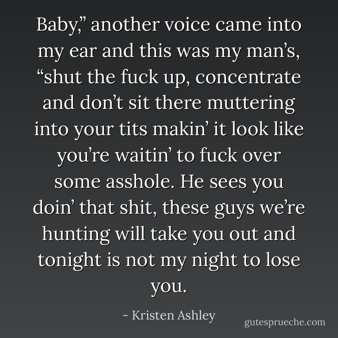 Baby,” another voice came into my ear and this was my man’s, “shut the fuck up, concentrate and don’t sit there muttering into your tits makin’ it look like you’re waitin’ to fuck over some asshole. He sees you doin’ that shit, these guys we’re hunting will take you out and tonight is not my night to lose you. - Kristen Ashley