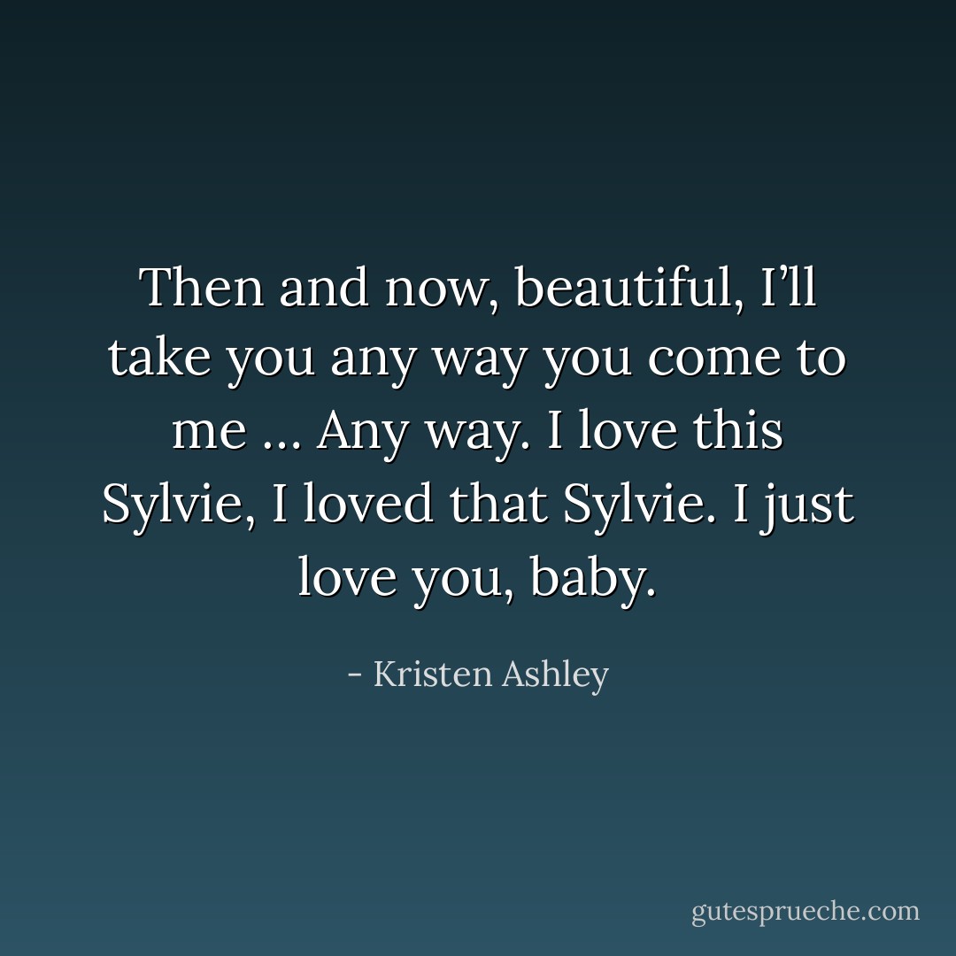 Then and now, beautiful, I’ll take you any way you come to me … <i>Any</i> way. I love this Sylvie, I loved that Sylvie. I just love <i>you</i>, baby. - Kristen Ashley
