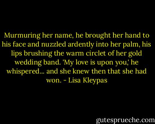 Murmuring her name, he brought her hand to his face and nuzzled ardently into her palm, his lips brushing the warm circlet of her gold wedding band. 'My love is upon you,' he whispered... and she knew then that she had won. - Lisa Kleypas
