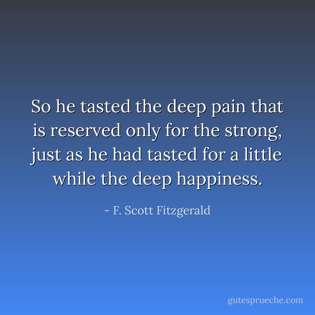 So he tasted the deep pain that is reserved only for the strong, just as he had tasted for a little while the deep happiness. - F. Scott Fitzgerald