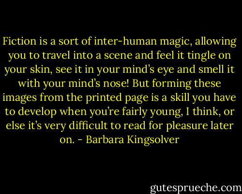 Fiction is a sort of inter-human magic, allowing you to travel into a scene and feel it tingle on your skin, see it in your mind’s eye and smell it with your mind’s nose! But forming these images from the printed page is a skill you have to develop when you’re fairly young, I think, or else it’s very difficult to read for pleasure later on. - Barbara Kingsolver