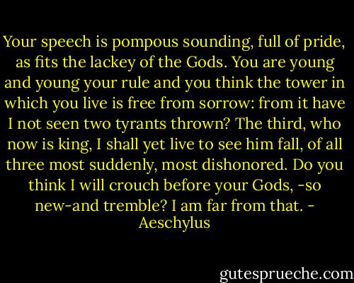 Your speech is pompous sounding, full of pride, as fits the lackey of the Gods. You are young and young your rule and you think the tower in which you live is free from sorrow: from it have I not seen two tyrants thrown? The third, who now is king, I shall yet live to see him fall, of all three most suddenly, most dishonored. Do you think I will crouch before your Gods, -so new-and tremble? I am far from that. - Aeschylus
