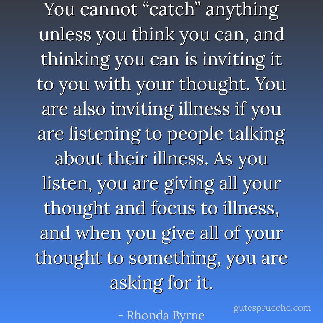You cannot “catch” anything unless you think you can, and thinking you can is inviting it to you with your thought. You are also inviting illness if you are listening to people talking about their illness. As you listen, you are giving all your thought and focus to illness, and when you give all of your thought to something, you are asking for it. - Rhonda Byrne