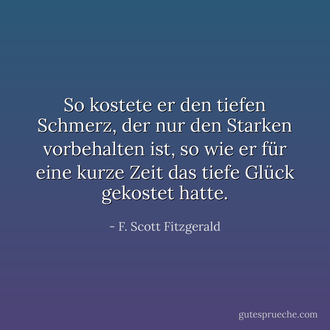 So kostete er den tiefen Schmerz, der nur den Starken vorbehalten ist, so wie er für eine kurze Zeit das tiefe Glück gekostet hatte. - F. Scott Fitzgerald<