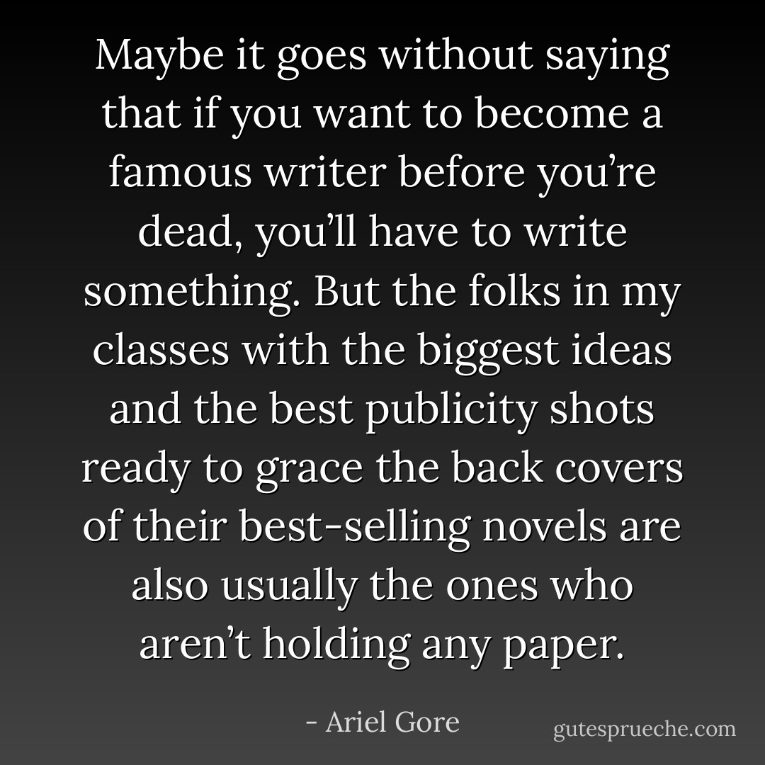 Maybe it goes without saying that if you want to become a famous writer before you’re dead, you’ll have to write something. But the folks in my classes with the biggest ideas and the best publicity shots ready to grace the back covers of their best-selling novels are also usually the ones who aren’t holding any paper. - Ariel Gore