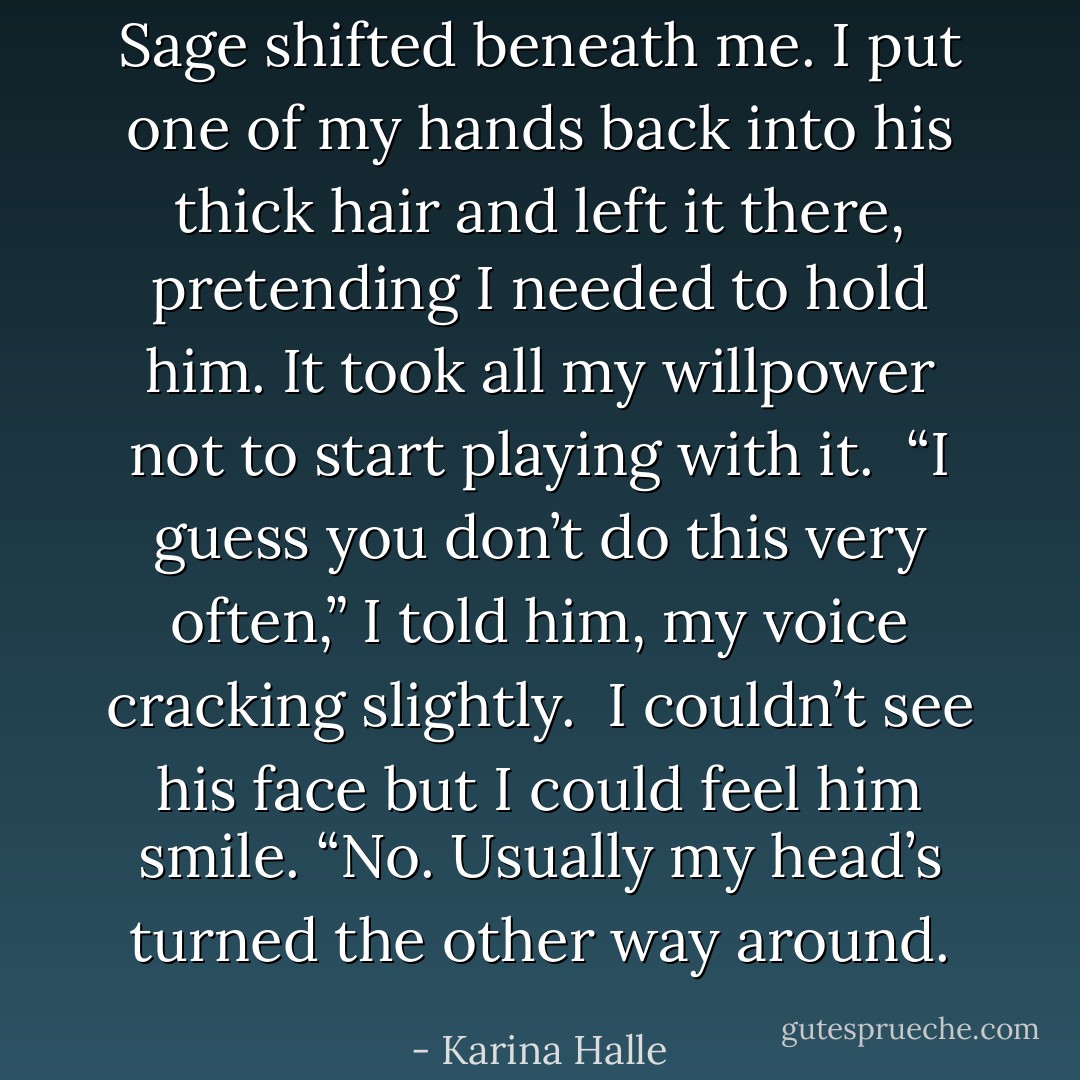 Sage shifted beneath me. I put one of my hands back into his thick hair and left it there, pretending I needed to hold him. It took all my willpower not to start playing with it.<br /><br />“I guess you don’t do this very often,” I told him, my voice cracking slightly.<br /><br />I couldn’t see his face but I could feel him smile. “No. Usually my head’s turned the other way around. - Karina Halle