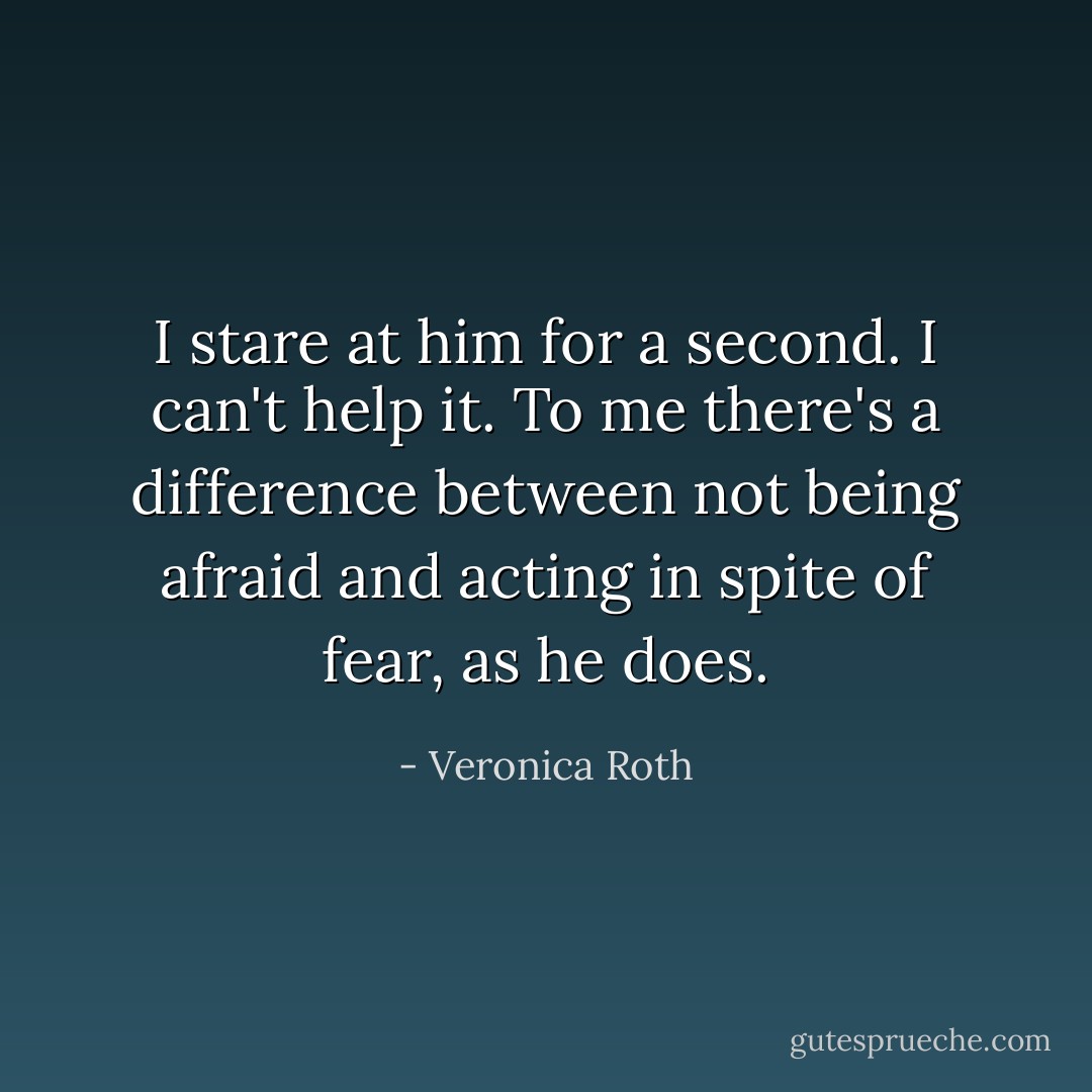 I stare at him for a second. I can't help it. To me there's a difference between not being afraid and acting in spite of fear, as he does. - Veronica Roth