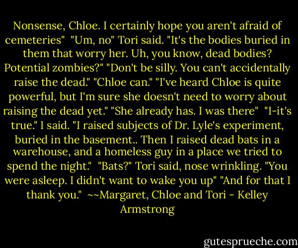 Nonsense, Chloe. I certainly hope you aren't afraid of cemeteries" <br />"Um, no" Tori said. "It's the bodies buried in them that worry her. Uh, you know, dead bodies? Potential zombies?"<br />"Don't be silly. You can't accidentally raise the dead."<br />"Chloe can."<br />"I've heard Chloe is quite powerful, but I'm sure she doesn't need to worry about raising the dead yet."<br />"She already has. I was there"<br /><br />"I-it's true." I said. "I raised subjects of Dr. Lyle's experiment, buried in the basement.. Then I raised dead bats in a warehouse, and a homeless guy in a place we tried to spend the night." <br />"Bats?" Tori said, nose wrinkling.<br />"You were asleep. I didn't want to wake you up"<br />"And for that I thank you."<br /><br />~~Margaret, Chloe and Tori - Kelley Armstrong