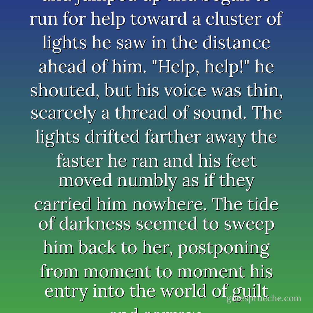 Wait here, wait here!" he cried and jumped up and began to run for help toward a cluster of lights he saw in the distance ahead of him. "Help, help!" he shouted, but his voice was thin, scarcely a thread of sound. The lights drifted farther away the faster he ran and his feet moved numbly as if they carried him nowhere. The tide of darkness seemed to sweep him back to her, postponing from moment to moment his entry into the world of guilt and sorrow. - Flannery O'Connor