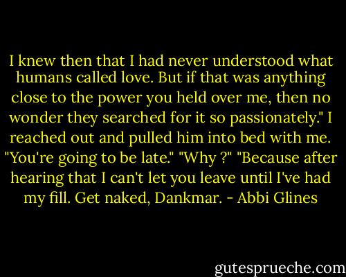 I knew then that I had never understood what humans called love. But if that was anything close to the power you held over me, then no wonder they searched for it so passionately."<br />I reached out and pulled him into bed with me. "You're going to be late."<br />"Why ?"<br />"Because after hearing that I can't let you leave until I've had my fill. Get naked, Dankmar. - Abbi Glines