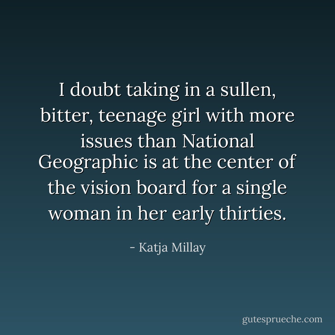 I doubt taking in a sullen, bitter, teenage girl with more issues than National Geographic is at the center of the vision board for a single woman in her early thirties. - Katja Millay