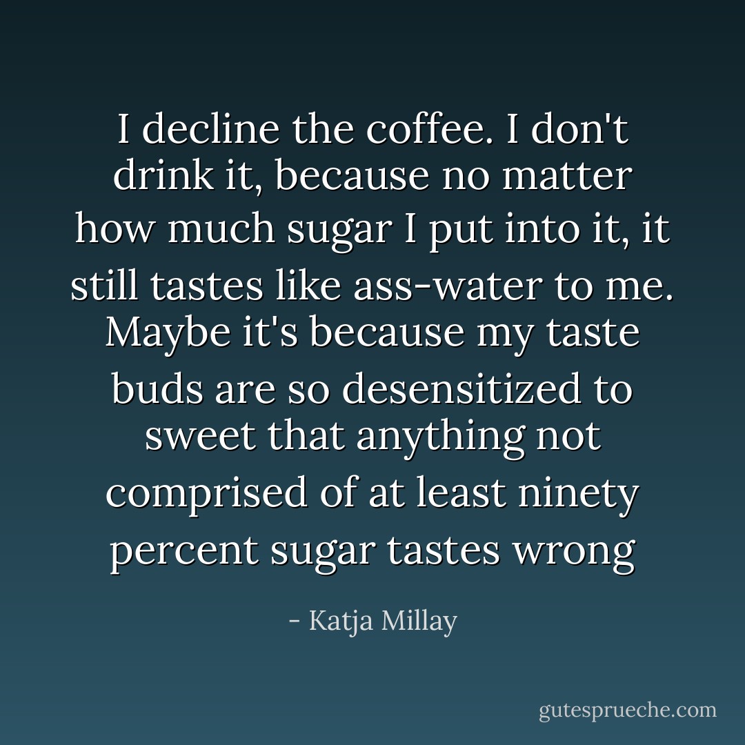 I decline the coffee. I don't drink it, because no matter how much sugar I put into it, it still tastes like ass-water to me. Maybe it's because my taste buds are so desensitized to sweet that anything not comprised of at least ninety percent sugar tastes wrong - Katja Millay