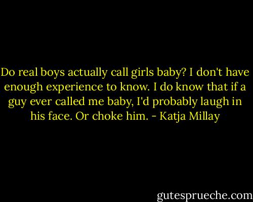 Do real boys actually call girls baby? I don't have enough experience to know. I do know that if a guy ever called me baby, I'd probably laugh in his face. Or choke him. - Katja Millay