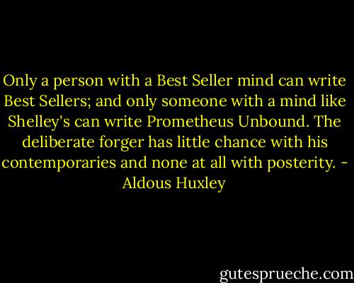 Only a person with a Best Seller mind can write Best Sellers; and only someone with a mind like Shelley's can write Prometheus Unbound. The deliberate forger has little chance with his contemporaries and none at all with posterity. - Aldous Huxley
