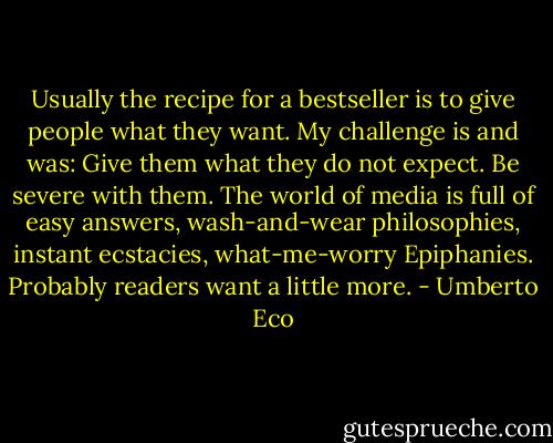 Usually the recipe for a bestseller is to give people what they want. My challenge is and was: Give them what they do not expect. Be severe with them. The world of media is full of easy answers, wash-and-wear philosophies, instant ecstacies, what-me-worry Epiphanies. Probably readers want a little more. - Umberto Eco