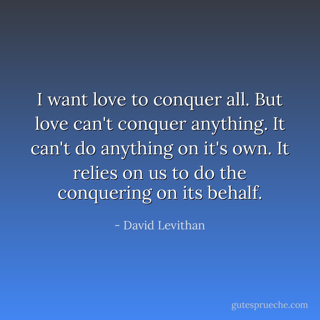 I want love to conquer all. But love can't conquer anything. It can't do anything on it's own.<br />It relies on us to do the conquering on its behalf. - David Levithan