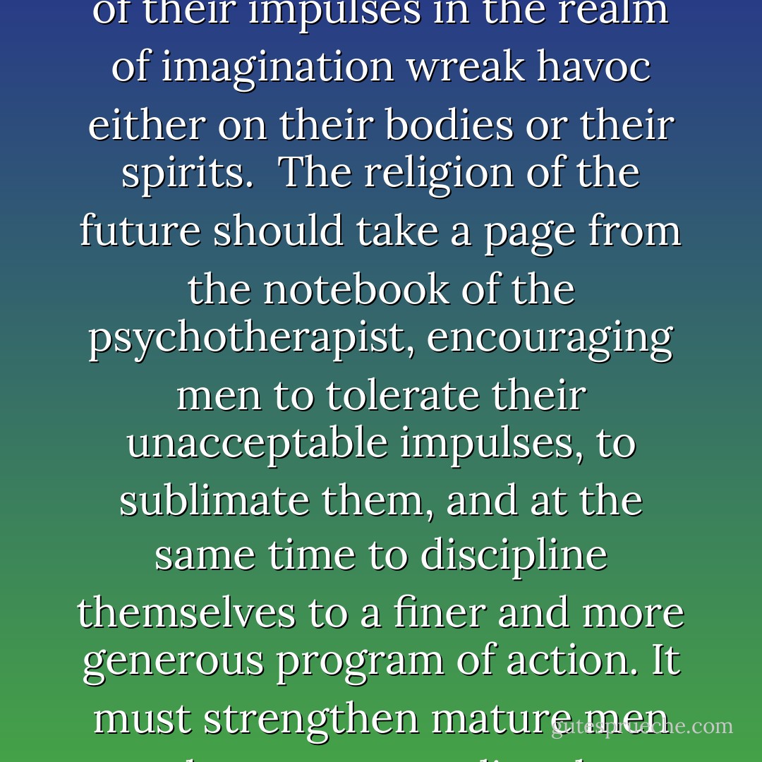 Religion must now recognize that our deep antisocial impulses when denied and repressed do not disappear miraculously from reality; the more we treat them like criminals, the more vengeance they take against us. Adults who strive for total repression of their impulses in the realm of imagination wreak havoc either on their bodies or their spirits.<br /><br />The religion of the future should take a page from the notebook of the psychotherapist, encouraging men to tolerate their unacceptable impulses, to sublimate them, and at the same time to discipline themselves to a finer and more generous program of action. It must strengthen mature men and women to realize that everyone has desires and fantasies antisocial in nature. Only when their presence is acknowledged rather than repressed can they be prevented from exercising dominion over us in the realm of action. - Joshua Loth Liebman