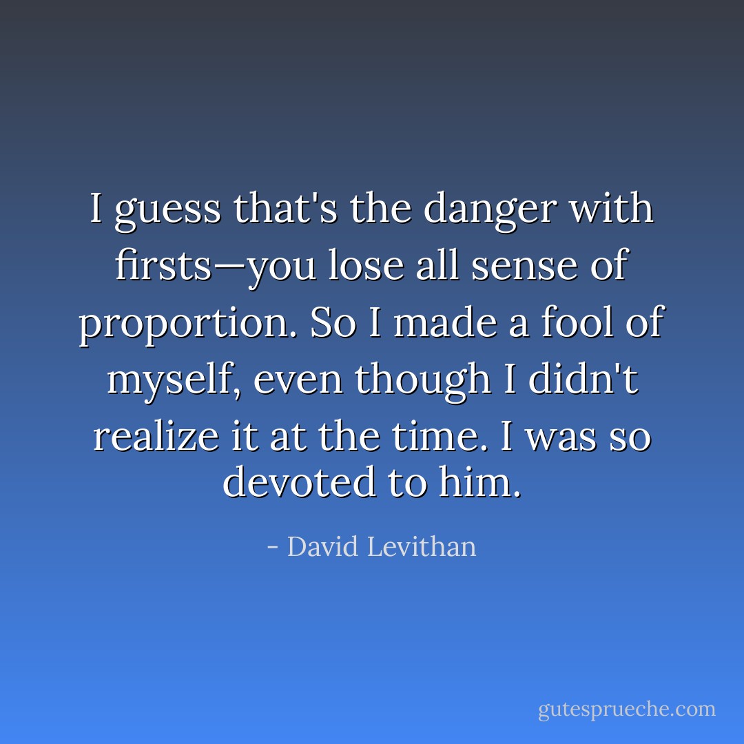 I guess that's the danger with firsts—you lose all sense of proportion. So I made a fool of myself, even though I didn't<br />realize it at the time. I was so devoted to him. - David Levithan