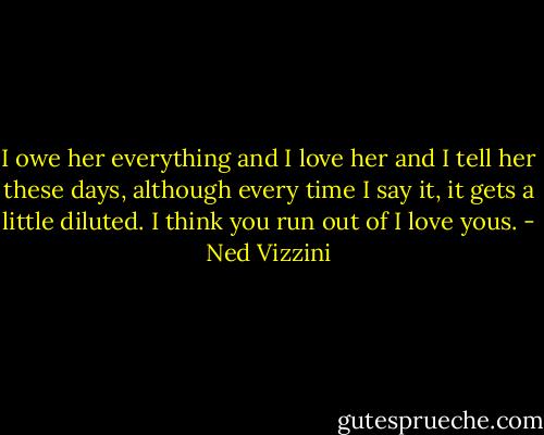 I owe her everything and I love her and I tell her these days, although every time I say it, it gets a little diluted. I think you run out of I love yous. - Ned Vizzini