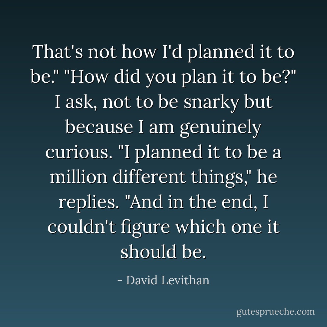 That's not how I'd planned it to be."<br />"How did you plan it to be?" I ask, not to be snarky but because I am genuinely curious.<br />"I planned it to be a million different things," he replies. "And in the end, I couldn't figure which one it should be. - David Levithan