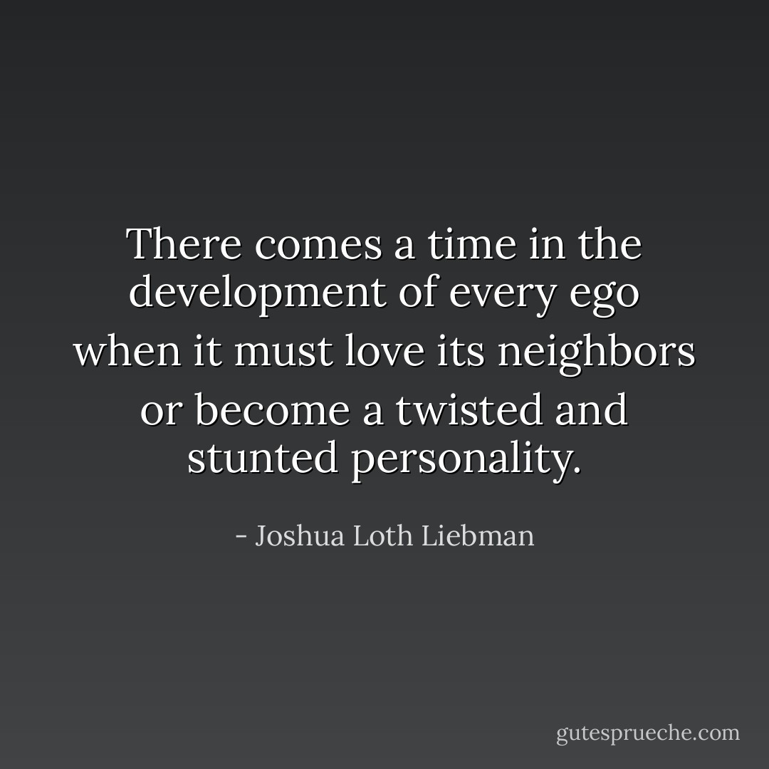 There comes a time in the development of every ego when it must love its neighbors or become a twisted and stunted personality. - Joshua Loth Liebman
