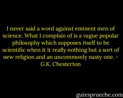 I never said a word against eminent men of science. What I complain of is a vague popular philosophy which supposes itself to be scientific when it it really nothing but a sort of new religion and an uncommonly nasty one. - G.K. Chesterton