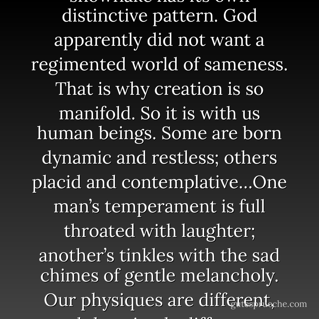 A love of neighbor manifests itself in the tolerance not only of opinions of others but, what is more important, of the essence and uniqueness of others, when we subscribe to that religious philosophy of life that insists that God has made each man and woman an individual sacred personality endowed with a specific temperament, created with differing needs, hungers, dreams. This is a variegated, pluralistic world where no two stars are the same and every snowflake has its own distinctive pattern. God apparently did not want a regimented world of sameness. That is why creation is so manifold. So it is with us human beings. Some are born dynamic and restless; others placid and contemplative…One man’s temperament is full throated with laughter; another’s tinkles with the sad chimes of gentle melancholy. Our physiques are different, and that simple difference oftentimes drives us into conflicting fulfillment of our natures, to action or to thought, to passion or to denial, to conquest or to submission. There is here no fatalism of endowment. We can change and prune and shape the hedges of our being, but we must rebel against the sharp shears being wielded by other hands, cutting off the living branches of our spirits in order to make our personalities adornments for their dwellings. - Joshua Loth Liebman