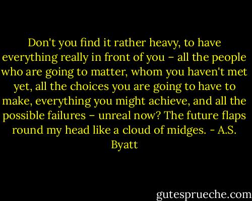 Don't you find it rather heavy, to have everything really in front of you – all the people who are going to matter, whom you haven't met yet, all the choices you are going to have to make, everything you might achieve, and all the possible failures – unreal now? The future flaps round my head like a cloud of midges. - A.S. Byatt