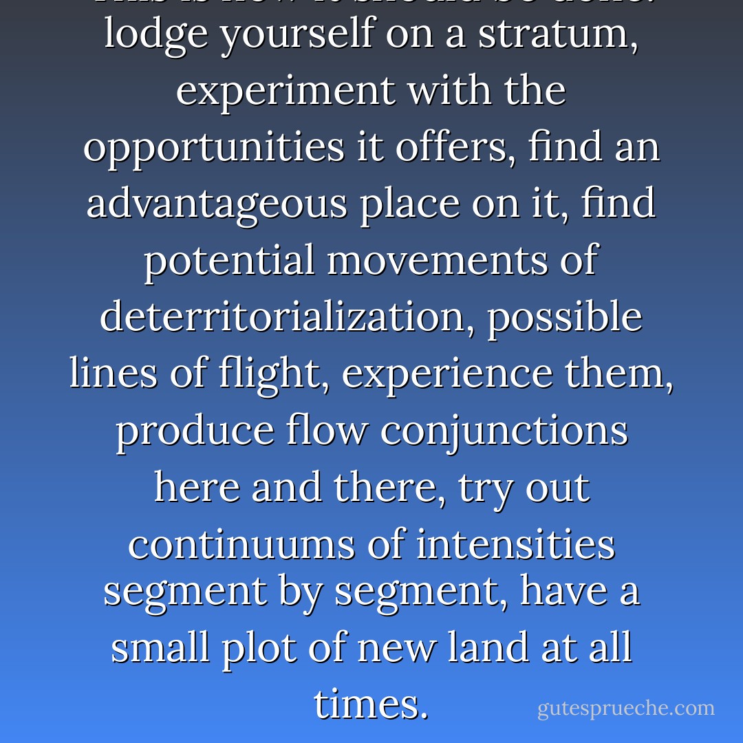 This is how it should be done: lodge yourself on a stratum, experiment with the opportunities it offers, find an advantageous place on it, find potential movements of deterritorialization, possible lines of flight, experience them, produce flow conjunctions here and there, try out continuums of intensities segment by segment, have a small plot of new land at all times. - Gilles Deleuze