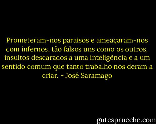 Prometeram-nos paraísos e ameaçaram-nos com infernos, tão falsos uns como os outros, insultos descarados a uma inteligência e a um sentido comum que tanto trabalho nos deram a criar. - José Saramago