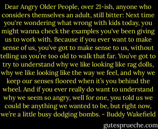 Dear Angry Older People, over 21-ish, anyone who considers themselves an adult, still bitter: Next time you're wondering what wrong with kids today, you might wanna check the examples you've been giving us to work with. Because if you ever want to make sense of us, you’ve got to make sense to us, without telling us you’re too old to walk that far. You’ve got to try to understand why we like looking like rag dolls, why we like looking like the way we feel, and why we keep our senses floored when it’s you behind the wheel. And if you ever really do want to understand why we seem so angry, well for one, you told us we could be anything we wanted to be, but right now, we’re a little busy dodging bombs. - Buddy Wakefield