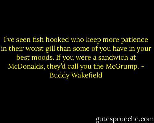 I’ve seen fish hooked who keep more patience in their worst gill than some of you have in your best moods. If you were a sandwich at McDonalds, they’d call you the McGrump. - Buddy Wakefield