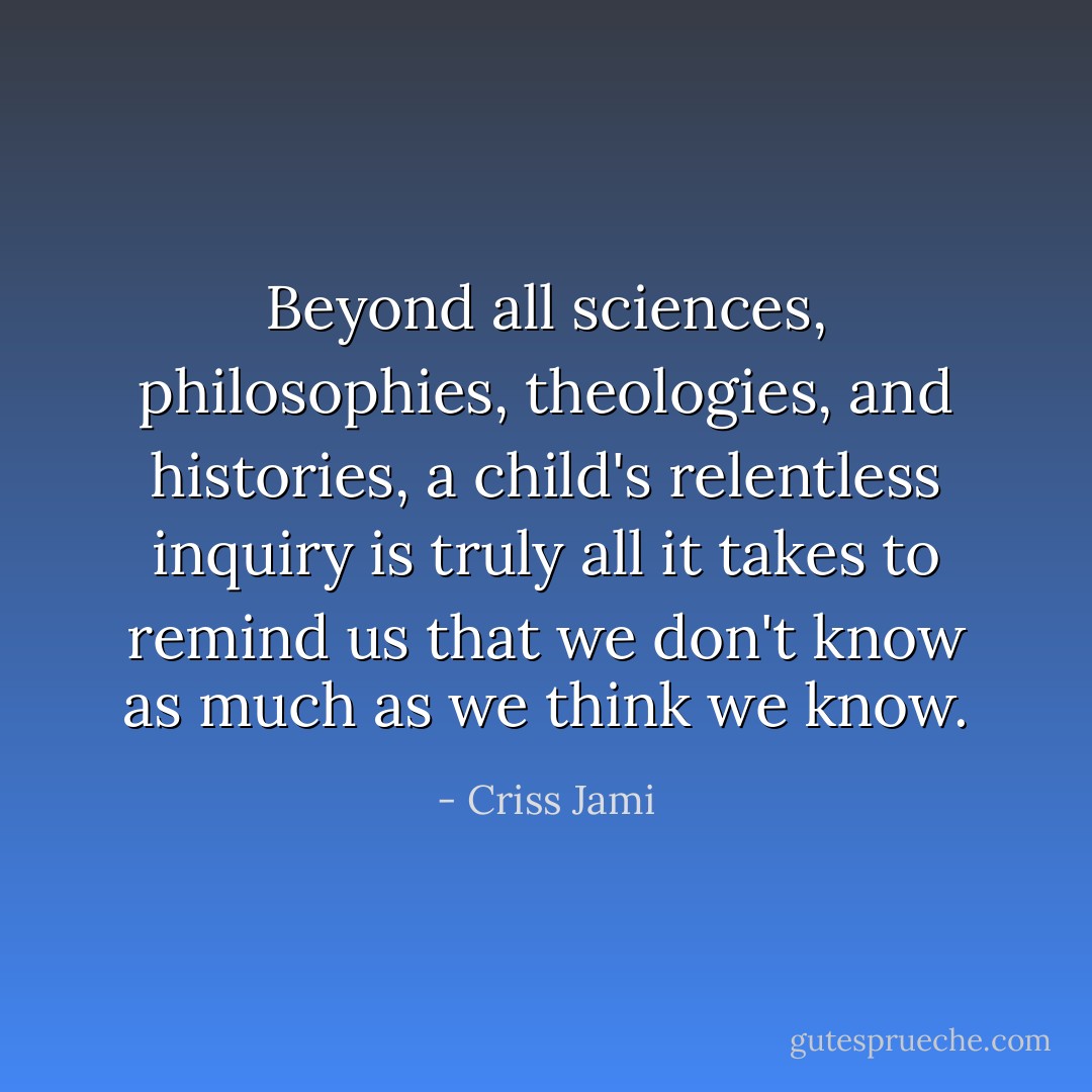 Beyond all sciences, philosophies, theologies, and histories, a child's relentless inquiry is truly all it takes to remind us that we don't know as much as we think we know. - Criss Jami