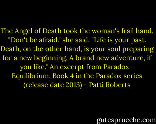 The Angel of Death took the woman's frail hand. "Don't be afraid." she said. "Life is your past. Death, on the other hand, is your soul preparing for a new beginning. A brand new adventure, if you like." An excerpt from Paradox - Equilibrium. Book 4 in the Paradox series (release date 2013) - Patti Roberts