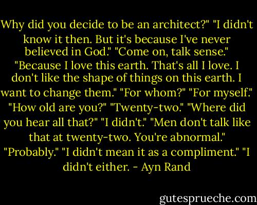 Why did you decide to be an architect?"<br />"I didn't know it then. But it's because I've never believed in God."<br />"Come on, talk sense."<br />"Because I love this earth. That's all I love. I don't like the shape of things on this earth. I want to change them."<br />"For whom?"<br />"For myself."<br />"How old are you?"<br />"Twenty-two."<br />"Where did you hear all that?"<br />"I didn't."<br />"Men don't talk like that at twenty-two. You're abnormal."<br />"Probably."<br />"I didn't mean it as a compliment."<br />"I didn't either. - Ayn Rand