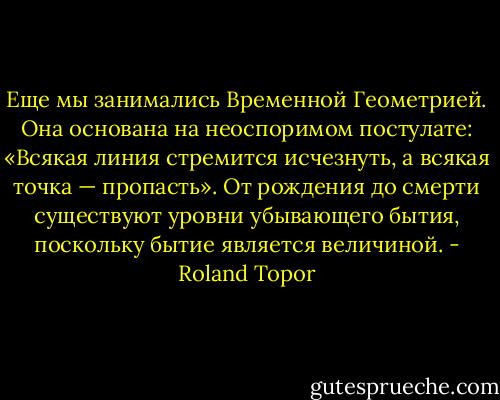 Еще мы занимались Временной Геометрией. Она основана на неоспоримом постулате: «Всякая линия стремится исчезнуть, а всякая точка — пропасть». От рождения до смерти существуют уровни убывающего бытия, поскольку бытие является величиной. - Roland Topor