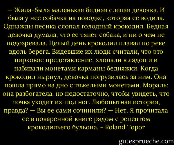 — Жила-была маленькая бедная слепая девочка. И была у нее собачка на поводке, которая ее водила. Однажды песика слопал голодный крокодил. Бедная девочка думала, что ее тянет собака, и ни о чем не подозревала. Целый день крокодил плавал по реке вдоль берега. Видевшие их люди считали, что это цирковое представление, хлопали в ладоши и набивали монетами карманы бедняжки. Когда крокодил нырнул, девочка погрузилась за ним. Она пошла прямо на дно с тяжелыми монетами. Мораль: она разбогатела, но недостаточно, чтобы увидеть, что почва уходит из-под ног. Любопытная история, правда?<br />— Вы ее сами сочинили?<br />— Нет. Я прочитала ее в поваренной книге рядом с рецептом крокодильего бульона. - Roland Topor