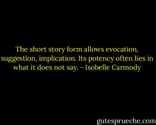 The short story form allows evocation, suggestion, implication. Its potency often lies in what it does not say. - Isobelle Carmody