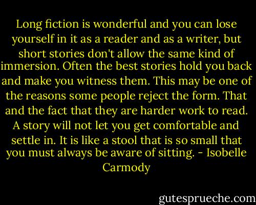 Long fiction is wonderful and you can lose yourself in it as a reader and as a writer, but short stories don't allow the same kind of immersion. Often the best stories hold you back and make you witness them. This may be one of the reasons some people reject the form. That and the fact that they are harder work to read. A story will not let you get comfortable and settle in. It is like a stool that is so small that you must always be aware of sitting. - Isobelle Carmody