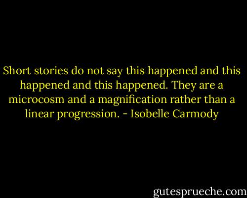 Short stories do not say this happened and this happened and this happened. They are a microcosm and a magnification rather than a linear progression. - Isobelle Carmody