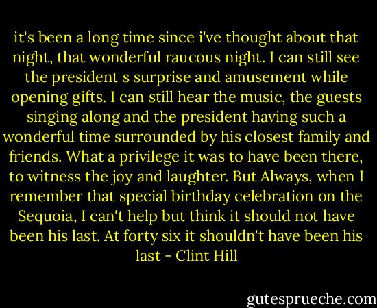 it's been a long time since i've thought about that night, that wonderful raucous night. I can still see the president s surprise and amusement while opening gifts. I can still hear the music, the guests singing along and the president having such a wonderful time surrounded by his closest family and friends. What a privilege it was to have been there, to witness the joy and laughter. But Always, when I remember that special birthday celebration on the Sequoia, I can't help but think it should not have been his last. At forty six it shouldn't have been his last - Clint Hill