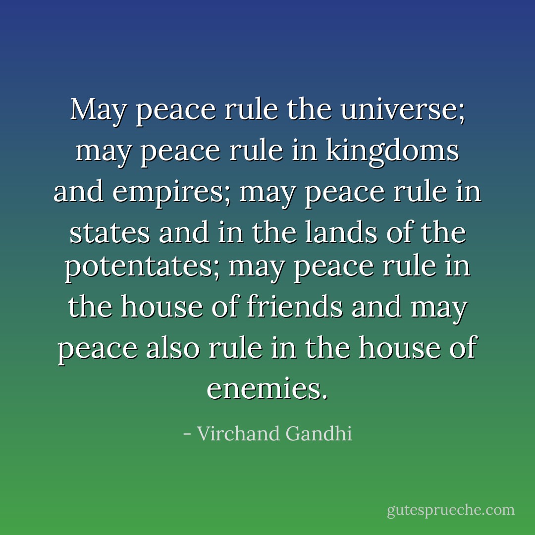May peace rule the universe; may peace rule in kingdoms and empires; may peace rule in states and in the lands of the potentates; may peace rule in the house of friends and may peace also rule in the house of enemies. - Virchand Gandhi