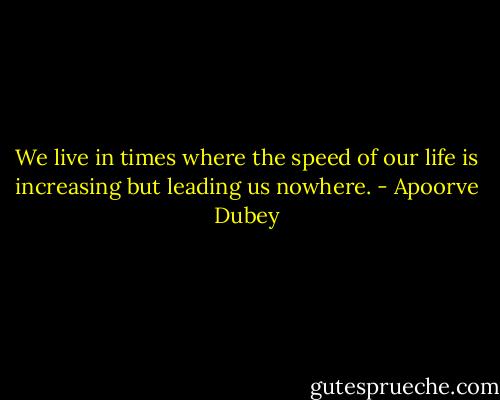 We live in times where the speed of our life is increasing but leading us nowhere. - Apoorve Dubey