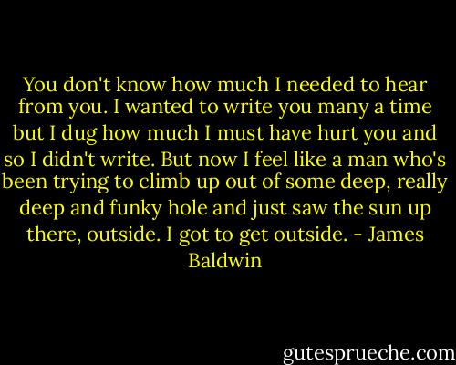 You don't know how much I needed to hear from you. I wanted to write you many a time but I dug how much I must have hurt you and so I didn't write. But now I feel like a man who's been trying to climb up out of some deep, really deep and funky hole and just saw the sun up there, outside. I got to get outside. - James Baldwin