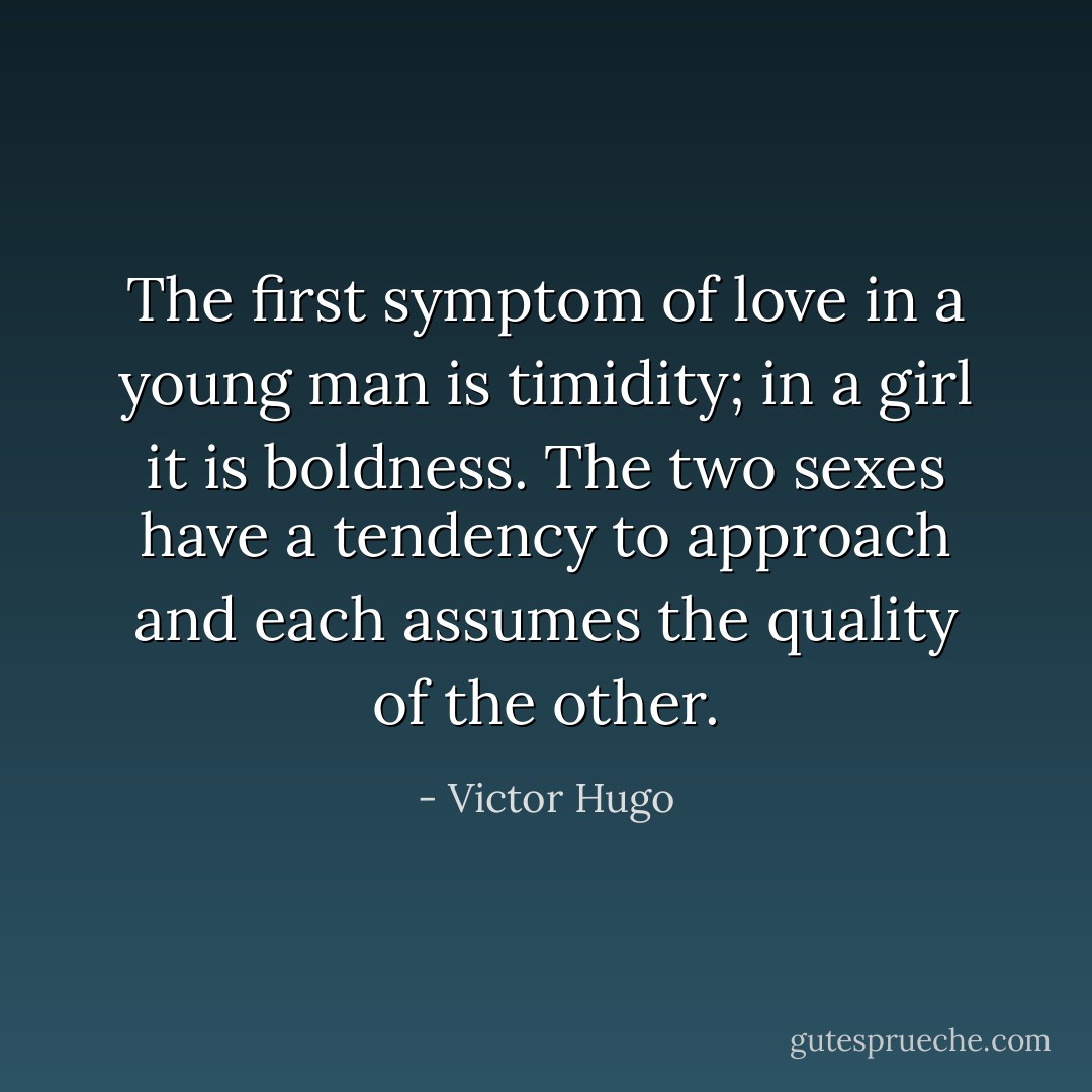 The first symptom of love in a young man is timidity; in a girl it is boldness. The two sexes have a tendency to approach and each assumes the quality of the other. - Victor Hugo