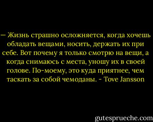 — Жизнь страшно осложняется, когда хочешь обладать вещами, носить, держать их при себе. Вот почему я только смотрю на вещи, а когда снимаюсь с места, уношу их в своей голове. По-моему, это куда приятнее, чем таскать за собой чемоданы. - Tove Jansson