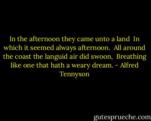 In the afternoon they came unto a land <br />In which it seemed always afternoon. <br />All around the coast the languid air did swoon, <br />Breathing like one that hath a weary dream. - Alfred Tennyson