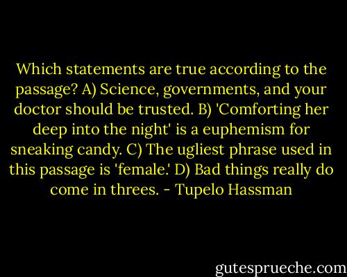 Which statements are true according to the passage?<br />A) Science, governments, and your doctor should be trusted.<br />B) 'Comforting her deep into the night' is a euphemism for sneaking candy.<br />C) The ugliest phrase used in this passage is 'female.'<br />D) Bad things really do come in threes. - Tupelo Hassman