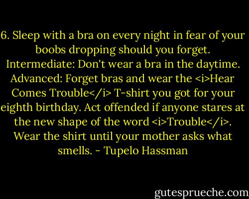 6. Sleep with a bra on every night in fear of your boobs dropping should you forget. Intermediate: Don't wear a bra in the daytime. Advanced: Forget bras and wear the <i>Hear Comes Trouble</i> T-shirt you got for your eighth birthday. Act offended if anyone stares at the new shape of the word <i>Trouble</i>. Wear the shirt until your mother asks what smells. - Tupelo Hassman