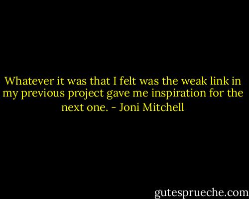 Whatever it was that I felt was the weak link in my previous project gave me inspiration for the next one. - Joni Mitchell